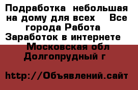 Подработка- небольшая на дому для всех. - Все города Работа » Заработок в интернете   . Московская обл.,Долгопрудный г.